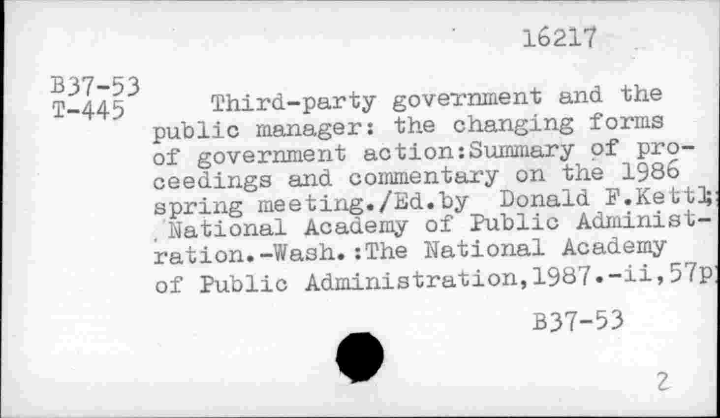 ﻿16217
B37-53 T-445
Third-party government and the public manager: the changing forms of government action:Summary of proceedings and commentary on the 1986 spring meeting./Ed.by Donald F.Kett]; National Academy of Public Administration. —Wash.:The National Academy of Public Administration,1987.-ii»57p
B37-53
2